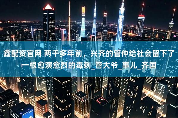 鑫配资官网 两千多年前，兴齐的管仲给社会留下了一根愈演愈烈的毒刺_管大爷_事儿_齐国