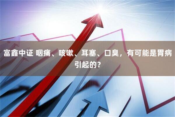 富鑫中证 咽痛、咳嗽、耳塞、口臭，有可能是胃病引起的？