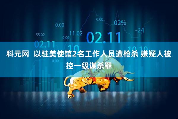 科元网  以驻美使馆2名工作人员遭枪杀 嫌疑人被控一级谋杀罪