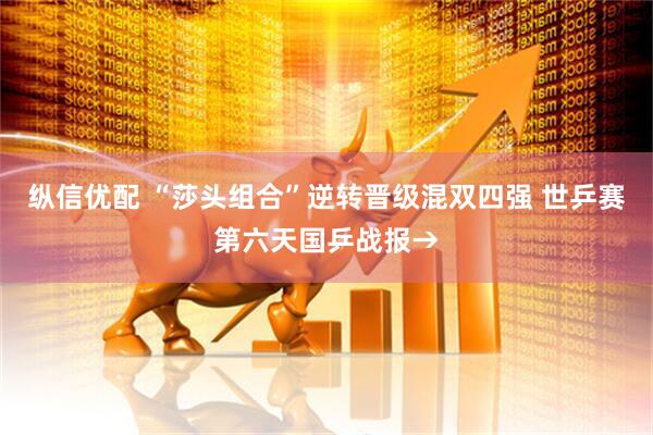 纵信优配 “莎头组合”逆转晋级混双四强 世乒赛第六天国乒战报→