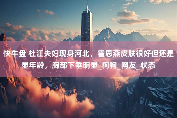 快牛盘 杜江夫妇现身河北，霍思燕皮肤很好但还是显年龄，胸部下垂明显_狗狗_网友_状态