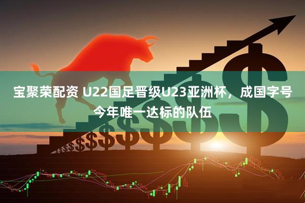 宝聚荣配资 U22国足晋级U23亚洲杯，成国字号今年唯一达标的队伍