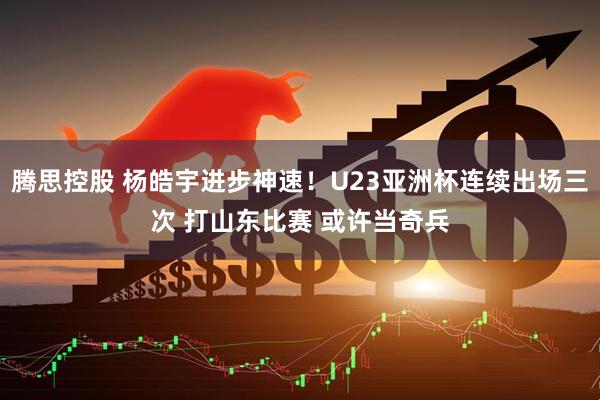 腾思控股 杨皓宇进步神速！U23亚洲杯连续出场三次 打山东比赛 或许当奇兵
