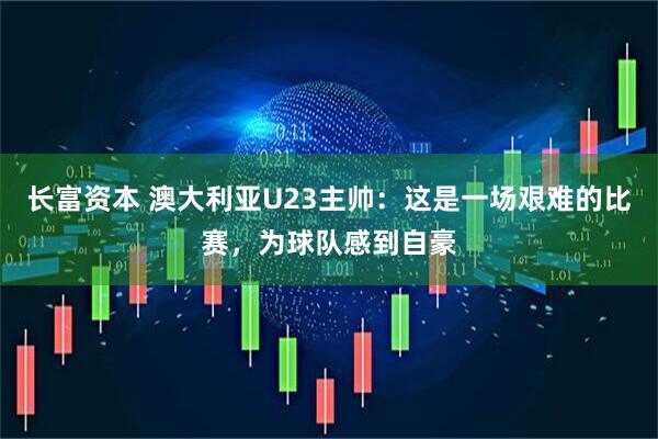 长富资本 澳大利亚U23主帅：这是一场艰难的比赛，为球队感到自豪