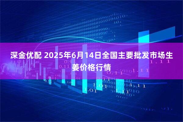 深金优配 2025年6月14日全国主要批发市场生姜价格行情