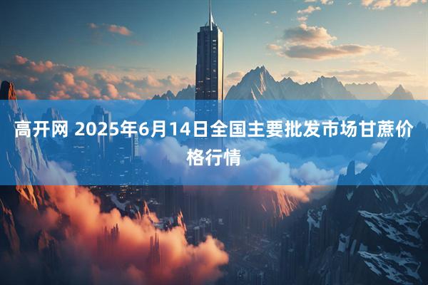 高开网 2025年6月14日全国主要批发市场甘蔗价格行情