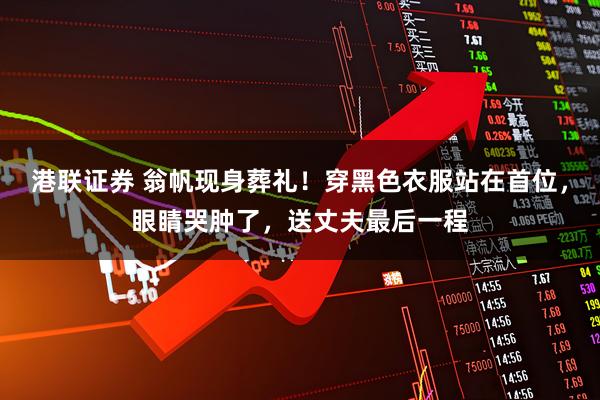 港联证券 翁帆现身葬礼！穿黑色衣服站在首位，眼睛哭肿了，送丈夫最后一程