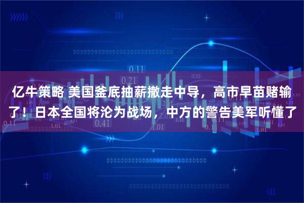 亿牛策略 美国釜底抽薪撤走中导，高市早苗赌输了！日本全国将沦为战场，中方的警告美军听懂了