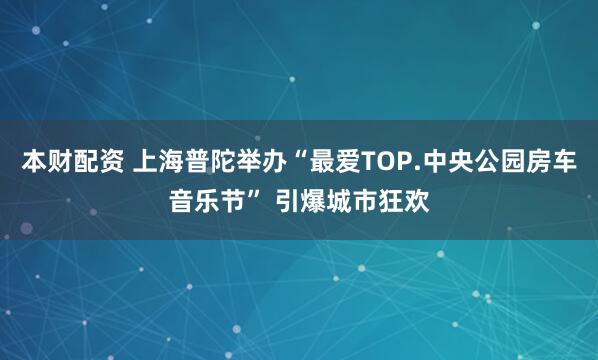 本财配资 上海普陀举办“最爱TOP.中央公园房车音乐节” 引爆城市狂欢