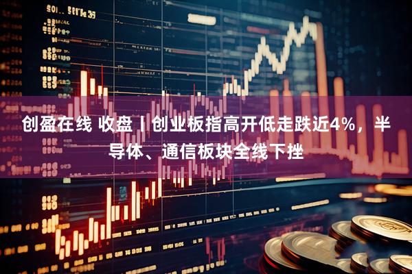 创盈在线 收盘丨创业板指高开低走跌近4%，半导体、通信板块全线下挫