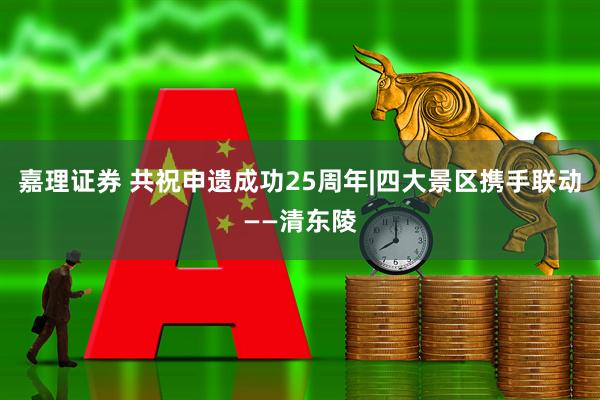 嘉理证券 共祝申遗成功25周年|四大景区携手联动——清东陵