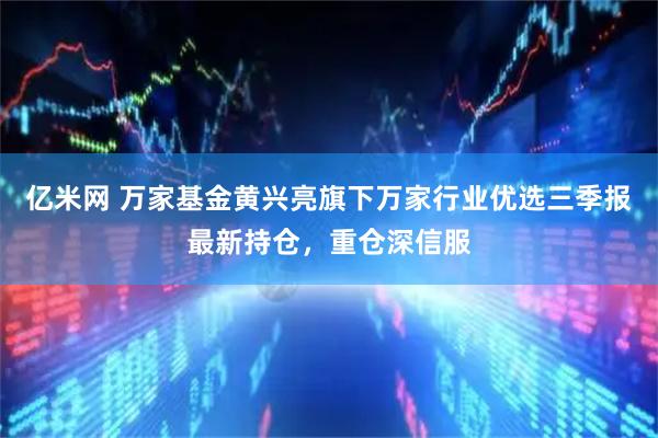 亿米网 万家基金黄兴亮旗下万家行业优选三季报最新持仓，重仓深信服