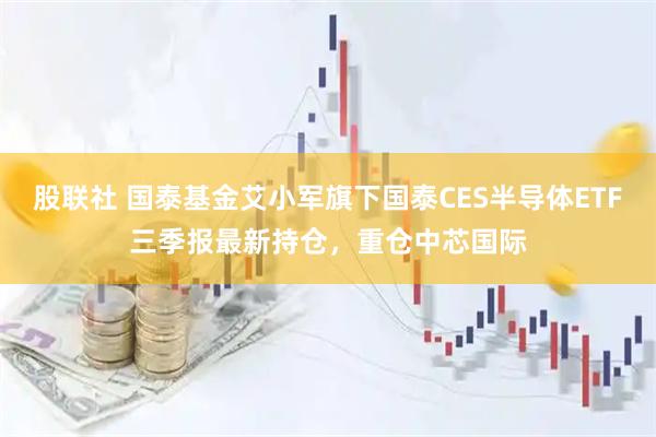 股联社 国泰基金艾小军旗下国泰CES半导体ETF三季报最新持仓，重仓中芯国际