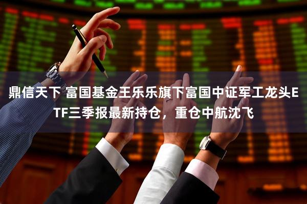 鼎信天下 富国基金王乐乐旗下富国中证军工龙头ETF三季报最新持仓，重仓中航沈飞