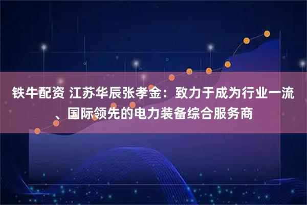 铁牛配资 江苏华辰张孝金：致力于成为行业一流、国际领先的电力装备综合服务商