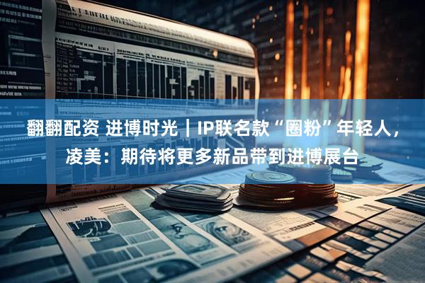 翻翻配资 进博时光｜IP联名款“圈粉”年轻人，凌美：期待将更多新品带到进博展台