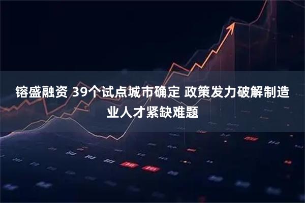 镕盛融资 39个试点城市确定 政策发力破解制造业人才紧缺难题