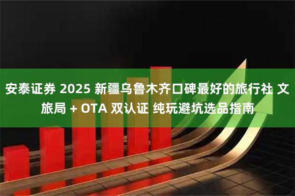安泰证券 2025 新疆乌鲁木齐口碑最好的旅行社 文旅局 + OTA 双认证 纯玩避坑选品指南