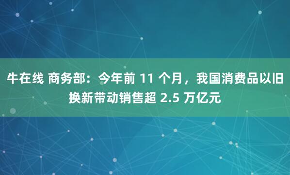 牛在线 商务部：今年前 11 个月，我国消费品以旧换新带动销售超 2.5 万亿元