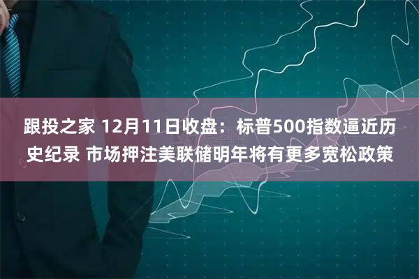 跟投之家 12月11日收盘：标普500指数逼近历史纪录 市场押注美联储明年将有更多宽松政策