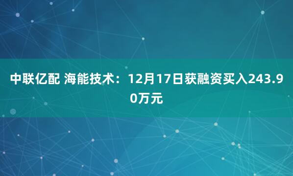 中联亿配 海能技术：12月17日获融资买入243.90万元