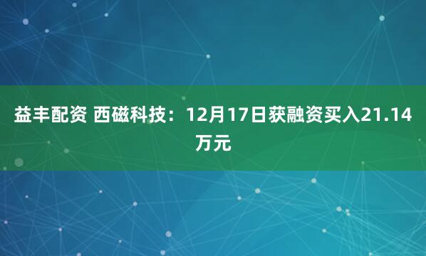 益丰配资 西磁科技：12月17日获融资买入21.14万元