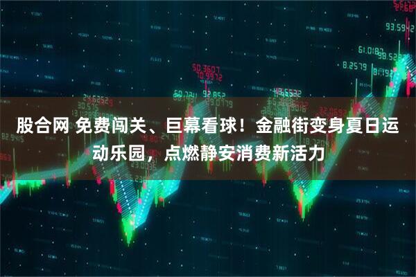 股合网 免费闯关、巨幕看球！金融街变身夏日运动乐园，点燃静安消费新活力