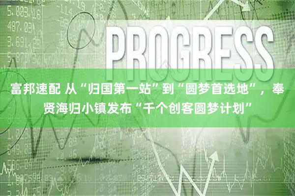 富邦速配 从“归国第一站”到“圆梦首选地”，奉贤海归小镇发布“千个创客圆梦计划”
